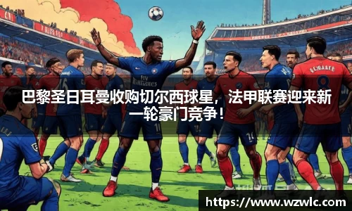 巴黎圣日耳曼收购切尔西球星，法甲联赛迎来新一轮豪门竞争！